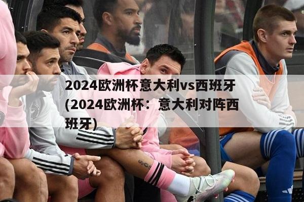 2024欧洲杯意大利vs西班牙(2024欧洲杯：意大利对阵西班牙)