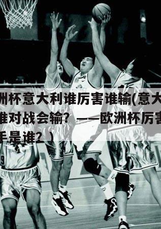 欧洲杯意大利谁厉害谁输(意大利和谁对战会输？——欧洲杯厉害的对手是谁？)