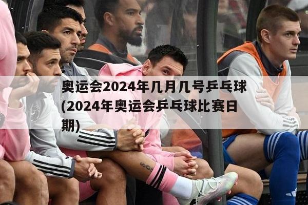 奥运会2024年几月几号乒乓球(2024年奥运会乒乓球比赛日期)